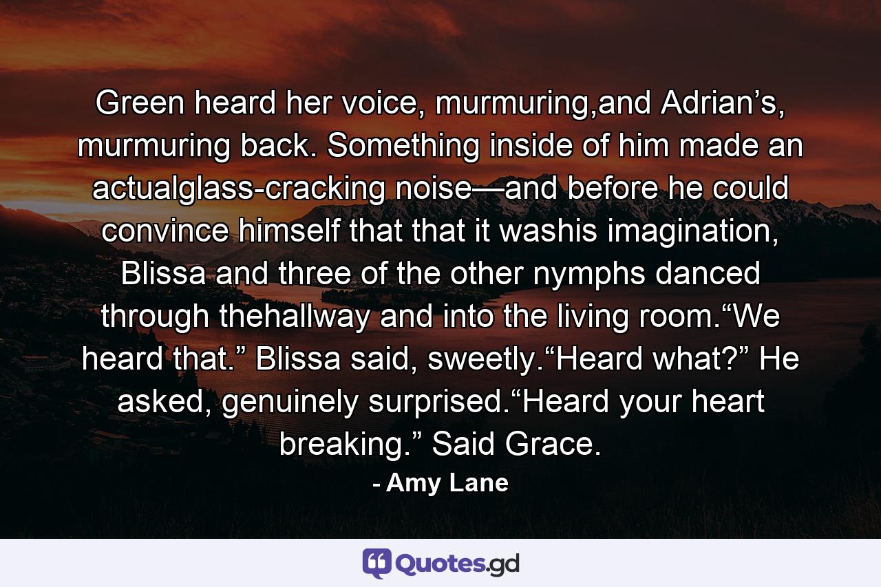 Green heard her voice, murmuring,and Adrian’s, murmuring back. Something inside of him made an actualglass-cracking noise—and before he could convince himself that that it washis imagination, Blissa and three of the other nymphs danced through thehallway and into the living room.“We heard that.” Blissa said, sweetly.“Heard what?” He asked, genuinely surprised.“Heard your heart breaking.” Said Grace. - Quote by Amy Lane