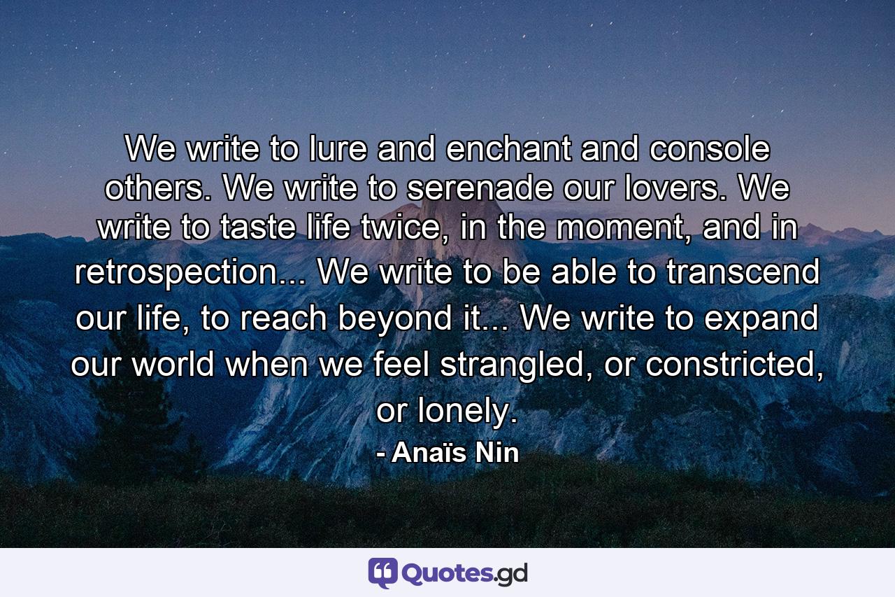 We write to lure and enchant and console others. We write to serenade our lovers. We write to taste life twice, in the moment, and in retrospection... We write to be able to transcend our life, to reach beyond it... We write to expand our world when we feel strangled, or constricted, or lonely. - Quote by Anaïs Nin