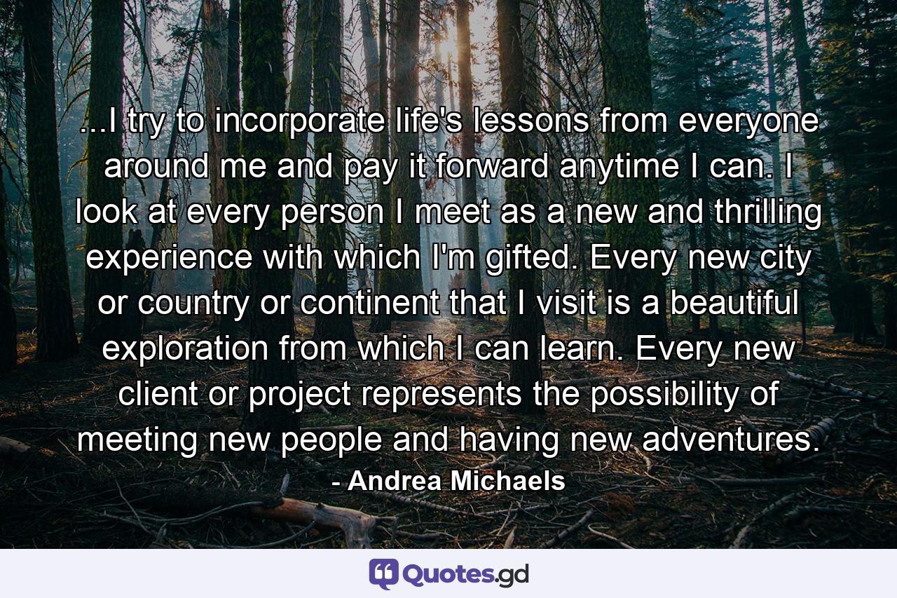 ...I try to incorporate life's lessons from everyone around me and pay it forward anytime I can. I look at every person I meet as a new and thrilling experience with which I'm gifted. Every new city or country or continent that I visit is a beautiful exploration from which I can learn. Every new client or project represents the possibility of meeting new people and having new adventures. - Quote by Andrea Michaels