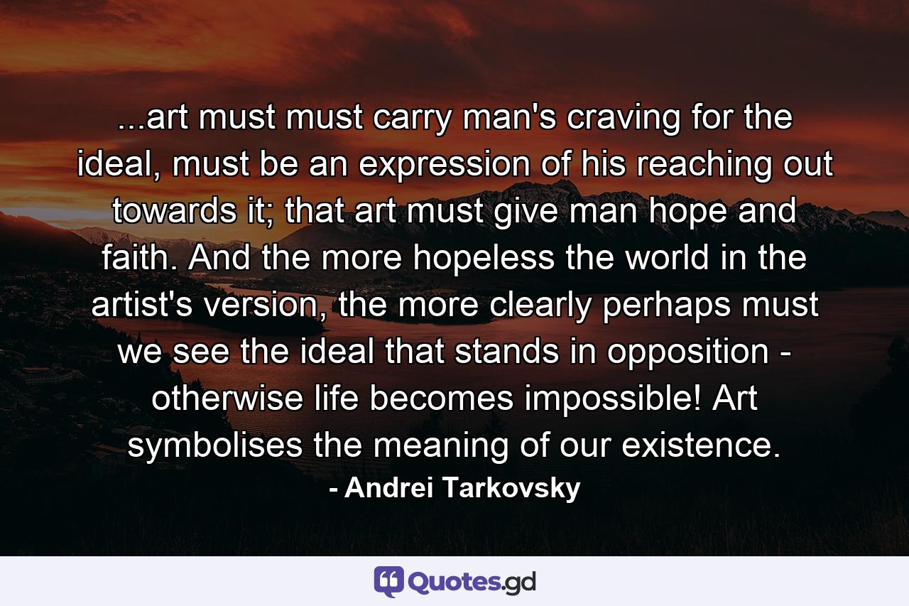 ...art must must carry man's craving for the ideal, must be an expression of his reaching out towards it; that art must give man hope and faith. And the more hopeless the world in the artist's version, the more clearly perhaps must we see the ideal that stands in opposition - otherwise life becomes impossible! Art symbolises the meaning of our existence. - Quote by Andrei Tarkovsky