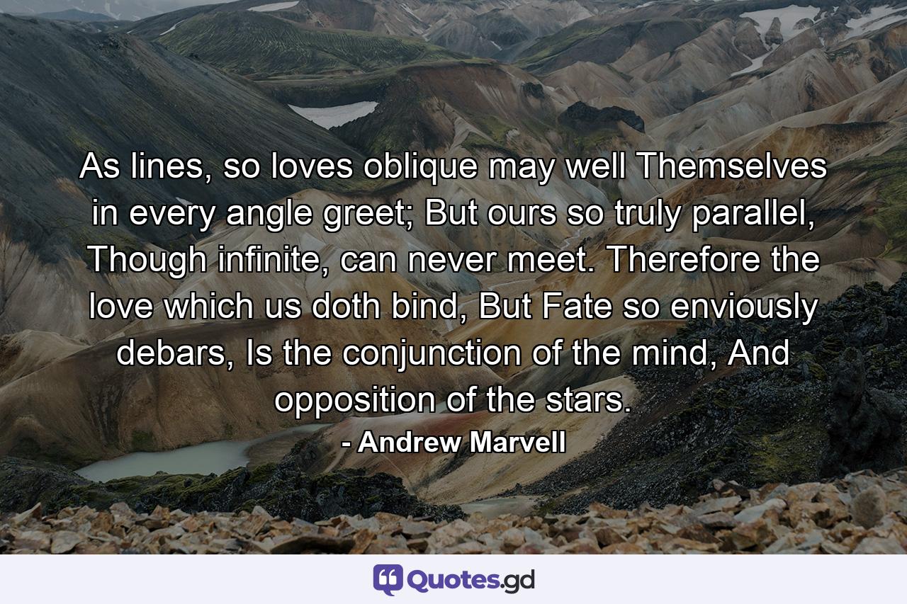 As lines, so loves oblique may well Themselves in every angle greet; But ours so truly parallel, Though infinite, can never meet. Therefore the love which us doth bind, But Fate so enviously debars, Is the conjunction of the mind, And opposition of the stars. - Quote by Andrew Marvell