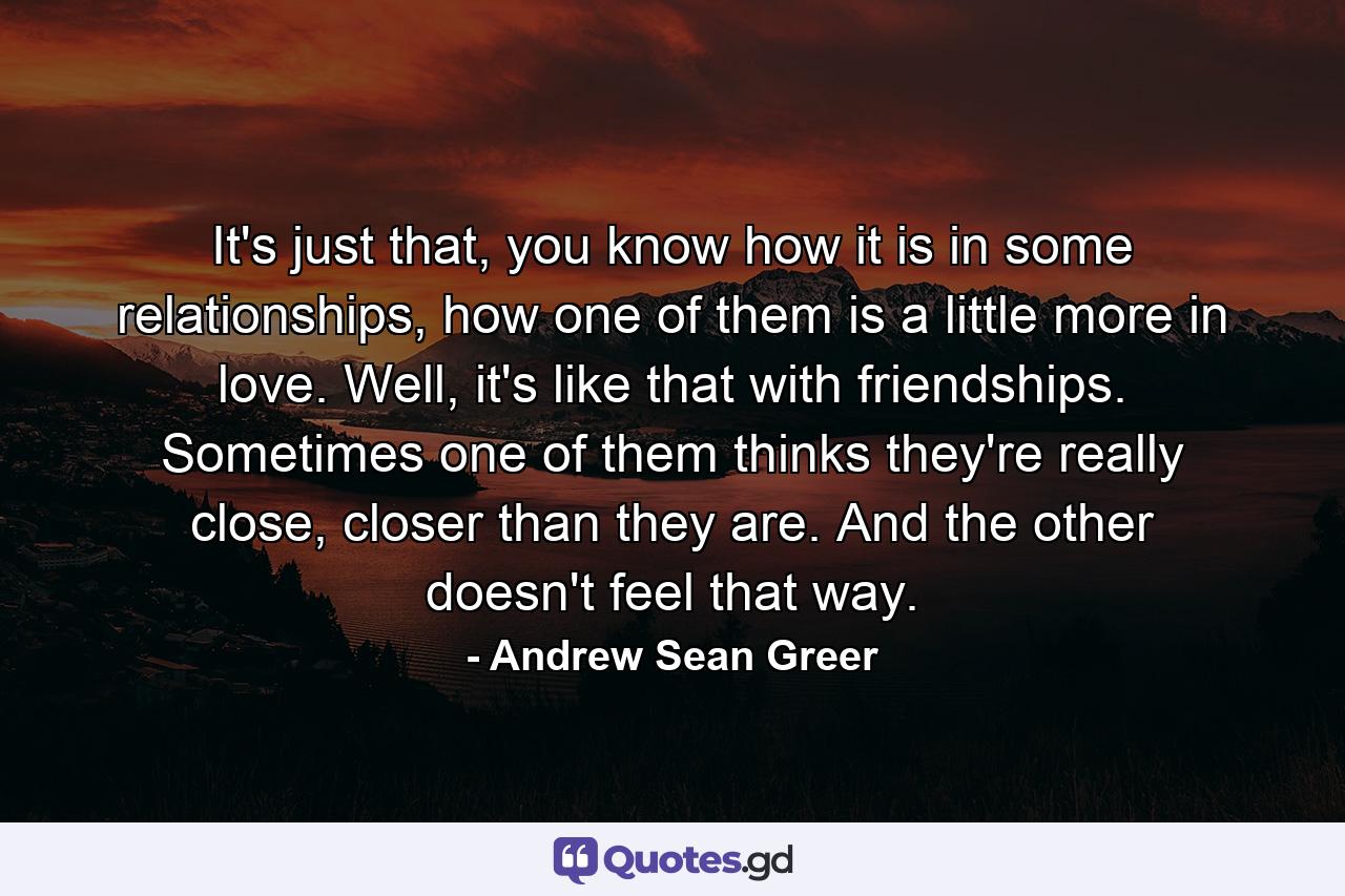 It's just that, you know how it is in some relationships, how one of them is a little more in love. Well, it's like that with friendships. Sometimes one of them thinks they're really close, closer than they are. And the other doesn't feel that way. - Quote by Andrew Sean Greer