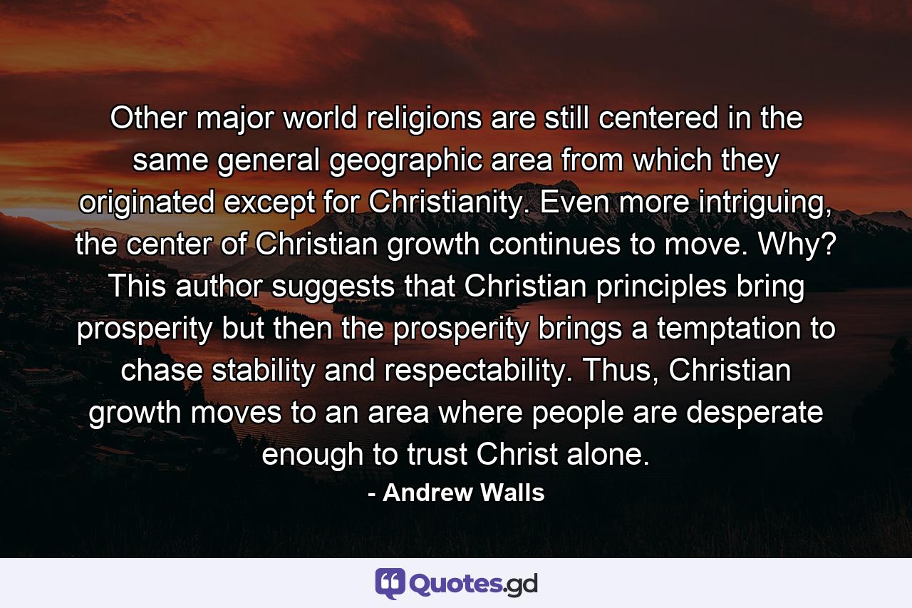 Other major world religions are still centered in the same general geographic area from which they originated except for Christianity. Even more intriguing, the center of Christian growth continues to move. Why? This author suggests that Christian principles bring prosperity but then the prosperity brings a temptation to chase stability and respectability. Thus, Christian growth moves to an area where people are desperate enough to trust Christ alone. - Quote by Andrew Walls