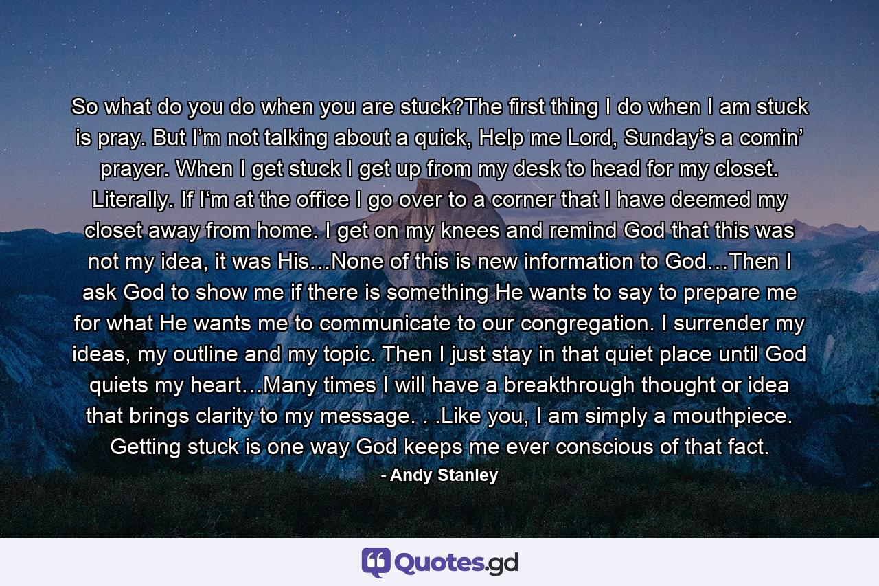 So what do you do when you are stuck?The first thing I do when I am stuck is pray. But I’m not talking about a quick, Help me Lord, Sunday’s a comin’ prayer. When I get stuck I get up from my desk to head for my closet. Literally. If I‘m at the office I go over to a corner that I have deemed my closet away from home. I get on my knees and remind God that this was not my idea, it was His…None of this is new information to God…Then I ask God to show me if there is something He wants to say to prepare me for what He wants me to communicate to our congregation. I surrender my ideas, my outline and my topic. Then I just stay in that quiet place until God quiets my heart…Many times I will have a breakthrough thought or idea that brings clarity to my message. . .Like you, I am simply a mouthpiece. Getting stuck is one way God keeps me ever conscious of that fact. - Quote by Andy Stanley