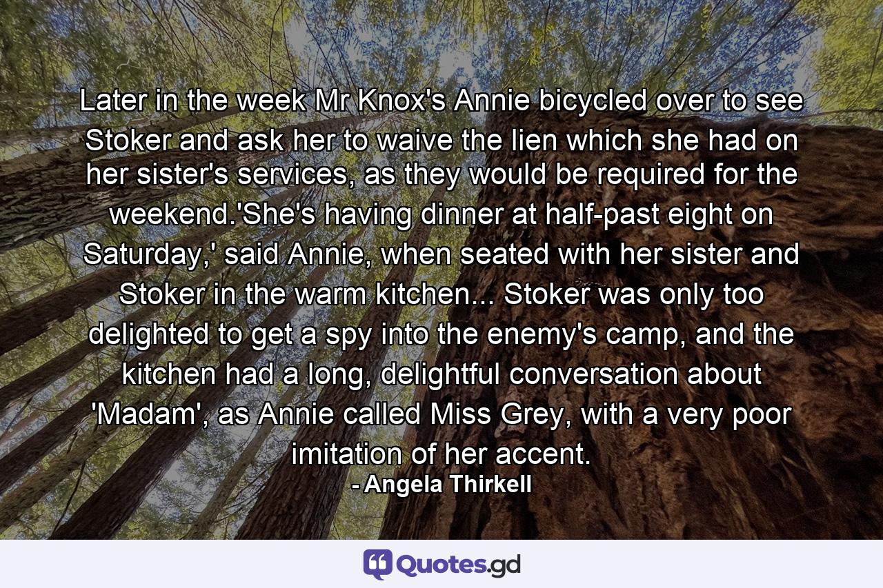 Later in the week Mr Knox's Annie bicycled over to see Stoker and ask her to waive the lien which she had on her sister's services, as they would be required for the weekend.'She's having dinner at half-past eight on Saturday,' said Annie, when seated with her sister and Stoker in the warm kitchen... Stoker was only too delighted to get a spy into the enemy's camp, and the kitchen had a long, delightful conversation about 'Madam', as Annie called Miss Grey, with a very poor imitation of her accent. - Quote by Angela Thirkell