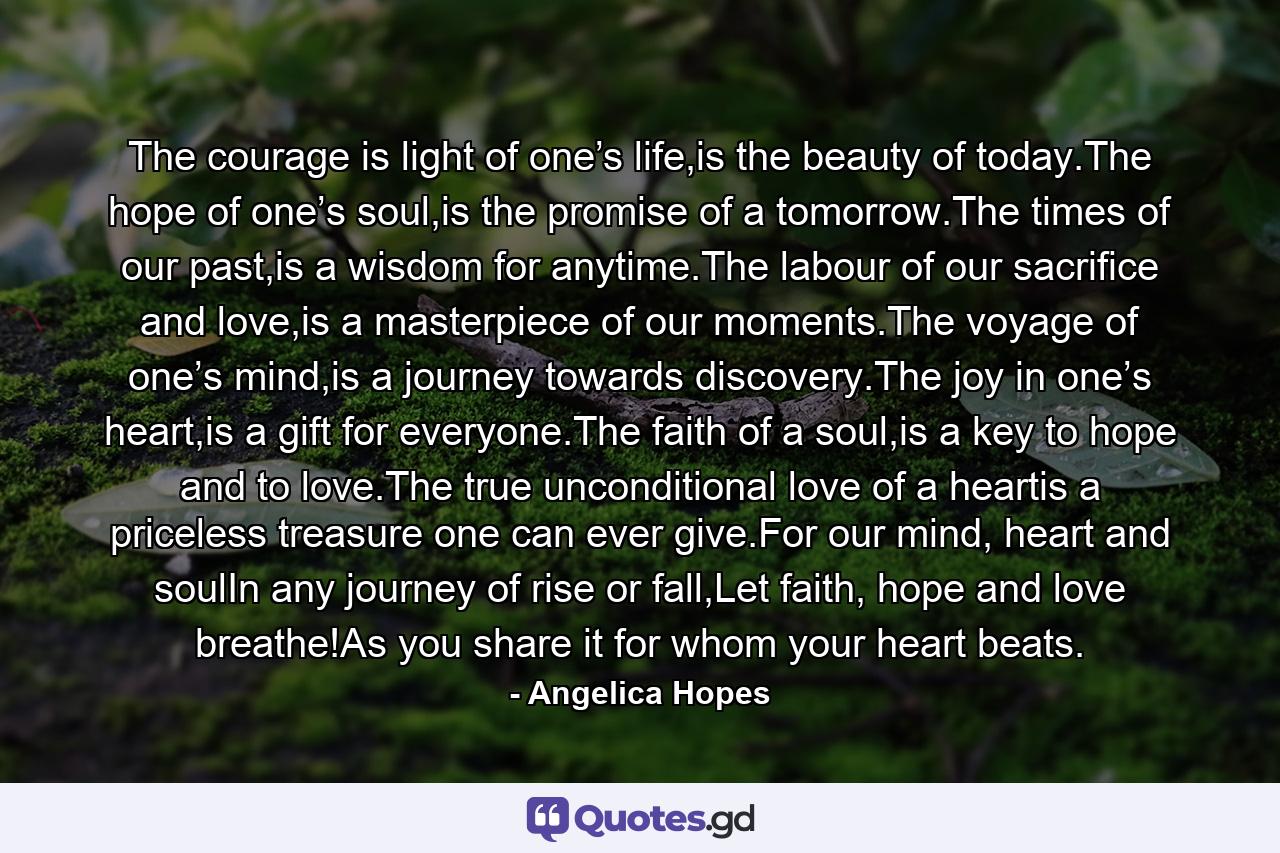 The courage is light of one’s life,is the beauty of today.The hope of one’s soul,is the promise of a tomorrow.The times of our past,is a wisdom for anytime.The labour of our sacrifice and love,is a masterpiece of our moments.The voyage of one’s mind,is a journey towards discovery.The joy in one’s heart,is a gift for everyone.The faith of a soul,is a key to hope and to love.The true unconditional love of a heartis a priceless treasure one can ever give.For our mind, heart and soulIn any journey of rise or fall,Let faith, hope and love breathe!As you share it for whom your heart beats. - Quote by Angelica Hopes