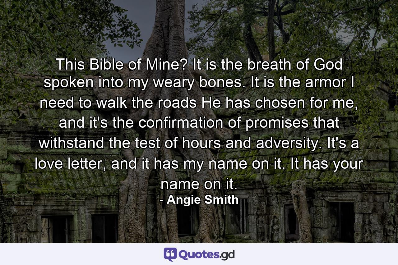 This Bible of Mine? It is the breath of God spoken into my weary bones. It is the armor I need to walk the roads He has chosen for me, and it's the confirmation of promises that withstand the test of hours and adversity. It's a love letter, and it has my name on it. It has your name on it. - Quote by Angie Smith