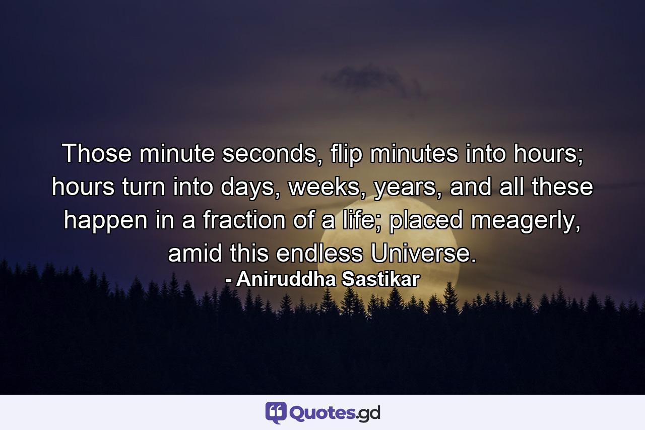 Those minute seconds, flip minutes into hours; hours turn into days, weeks, years, and all these happen in a fraction of a life; placed meagerly, amid this endless Universe. - Quote by Aniruddha Sastikar