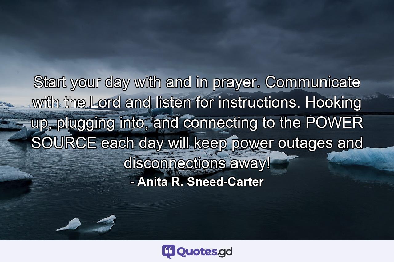 Start your day with and in prayer. Communicate with the Lord and listen for instructions. Hooking up, plugging into, and connecting to the POWER SOURCE each day will keep power outages and disconnections away! - Quote by Anita R. Sneed-Carter