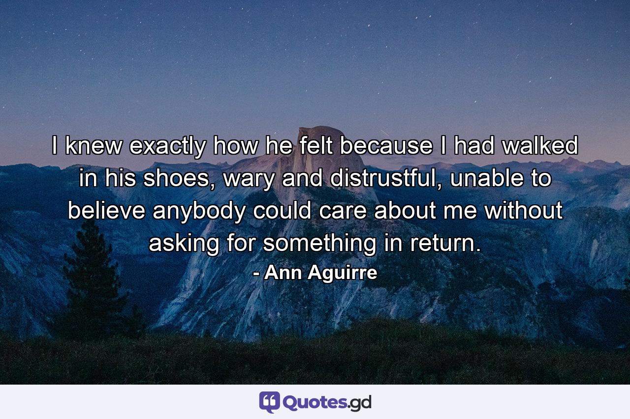 I knew exactly how he felt because I had walked in his shoes, wary and distrustful, unable to believe anybody could care about me without asking for something in return. - Quote by Ann Aguirre