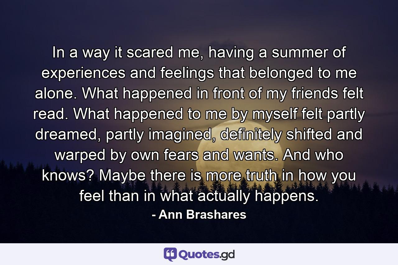 In a way it scared me, having a summer of experiences and feelings that belonged to me alone. What happened in front of my friends felt read. What happened to me by myself felt partly dreamed, partly imagined, definitely shifted and warped by own fears and wants. And who knows? Maybe there is more truth in how you feel than in what actually happens. - Quote by Ann Brashares