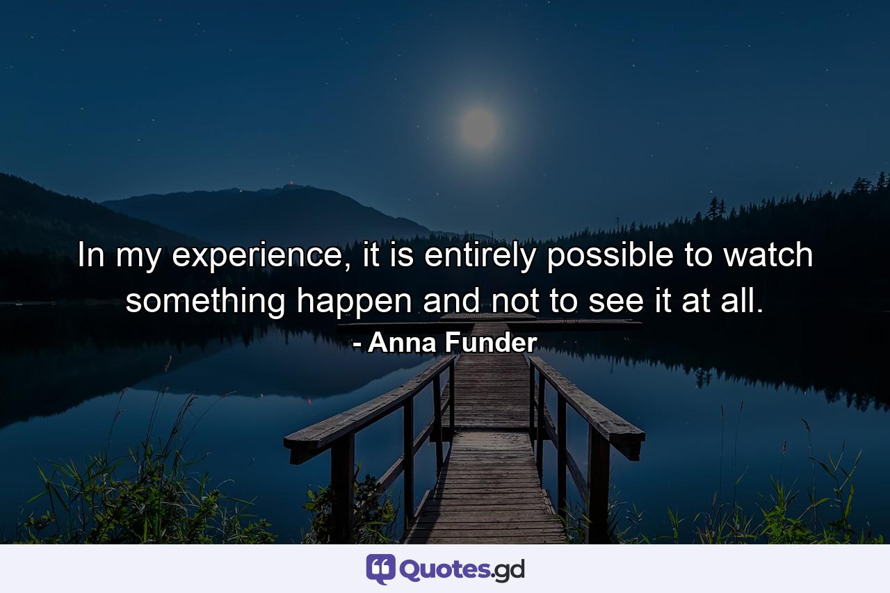 In my experience, it is entirely possible to watch something happen and not to see it at all. - Quote by Anna Funder