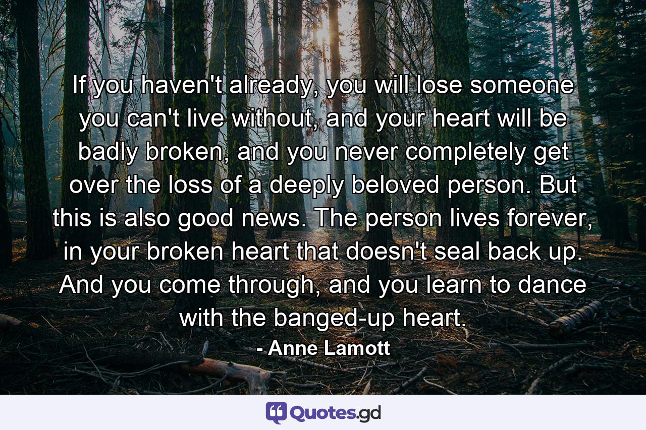 If you haven't already, you will lose someone you can't live without, and your heart will be badly broken, and you never completely get over the loss of a deeply beloved person. But this is also good news. The person lives forever, in your broken heart that doesn't seal back up. And you come through, and you learn to dance with the banged-up heart. - Quote by Anne Lamott