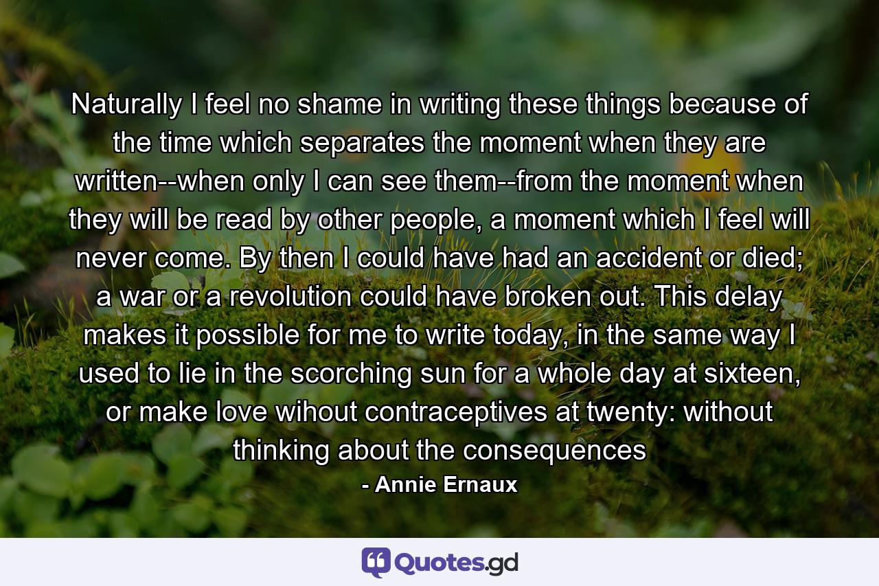 Naturally I feel no shame in writing these things because of the time which separates the moment when they are written--when only I can see them--from the moment when they will be read by other people, a moment which I feel will never come. By then I could have had an accident or died; a war or a revolution could have broken out. This delay makes it possible for me to write today, in the same way I used to lie in the scorching sun for a whole day at sixteen, or make love wihout contraceptives at twenty: without thinking about the consequences - Quote by Annie Ernaux