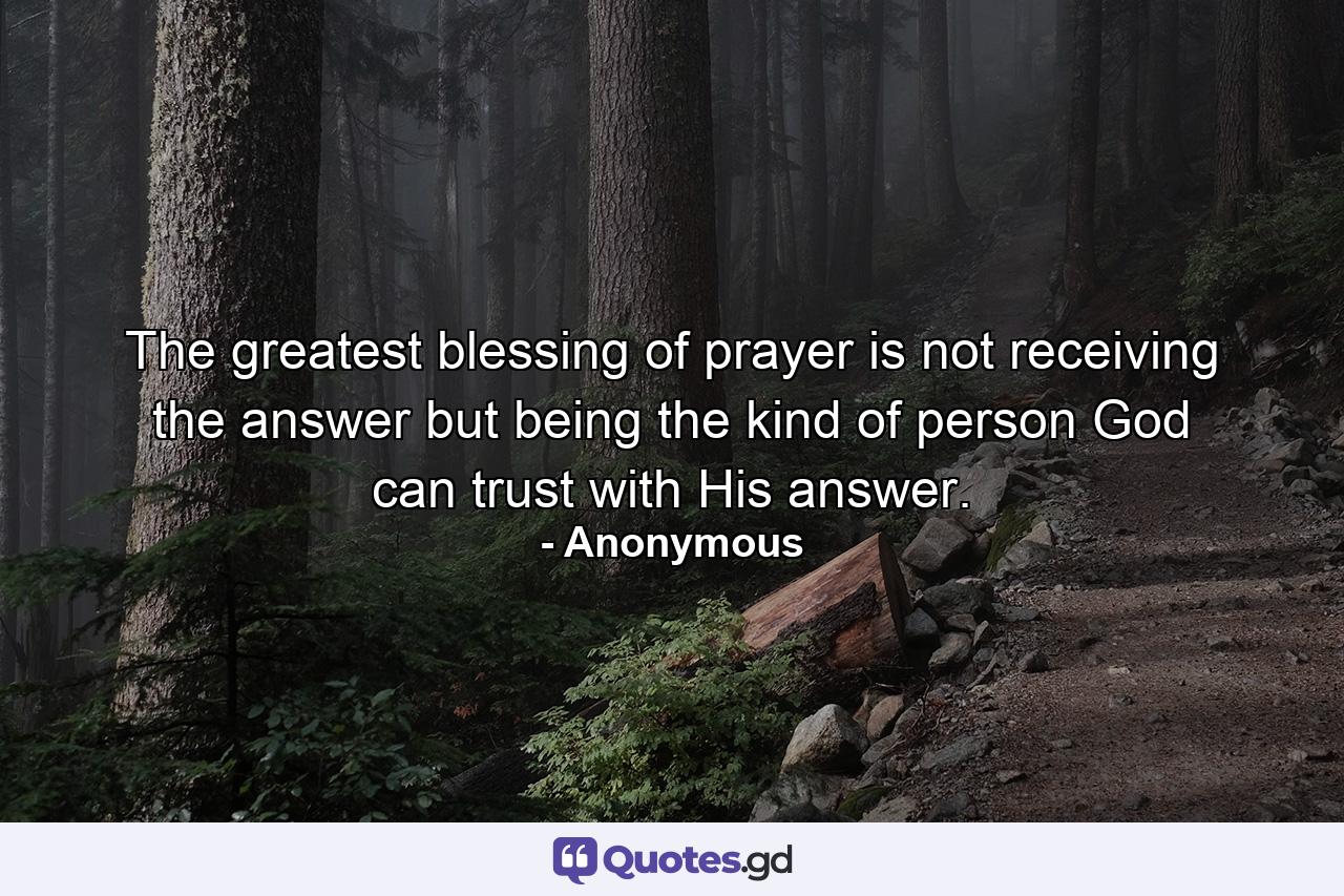 The greatest blessing of prayer is not receiving the answer  but being the kind of person God can trust with His answer. - Quote by Anonymous