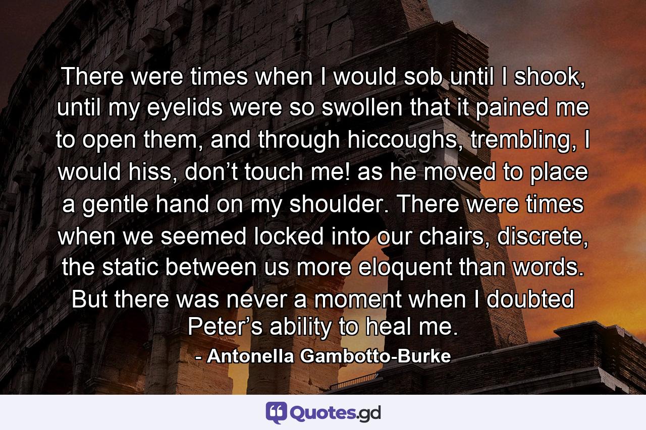 There were times when I would sob until I shook, until my eyelids were so swollen that it pained me to open them, and through hiccoughs, trembling, I would hiss, don’t touch me! as he moved to place a gentle hand on my shoulder. There were times when we seemed locked into our chairs, discrete, the static between us more eloquent than words. But there was never a moment when I doubted Peter’s ability to heal me. - Quote by Antonella Gambotto-Burke