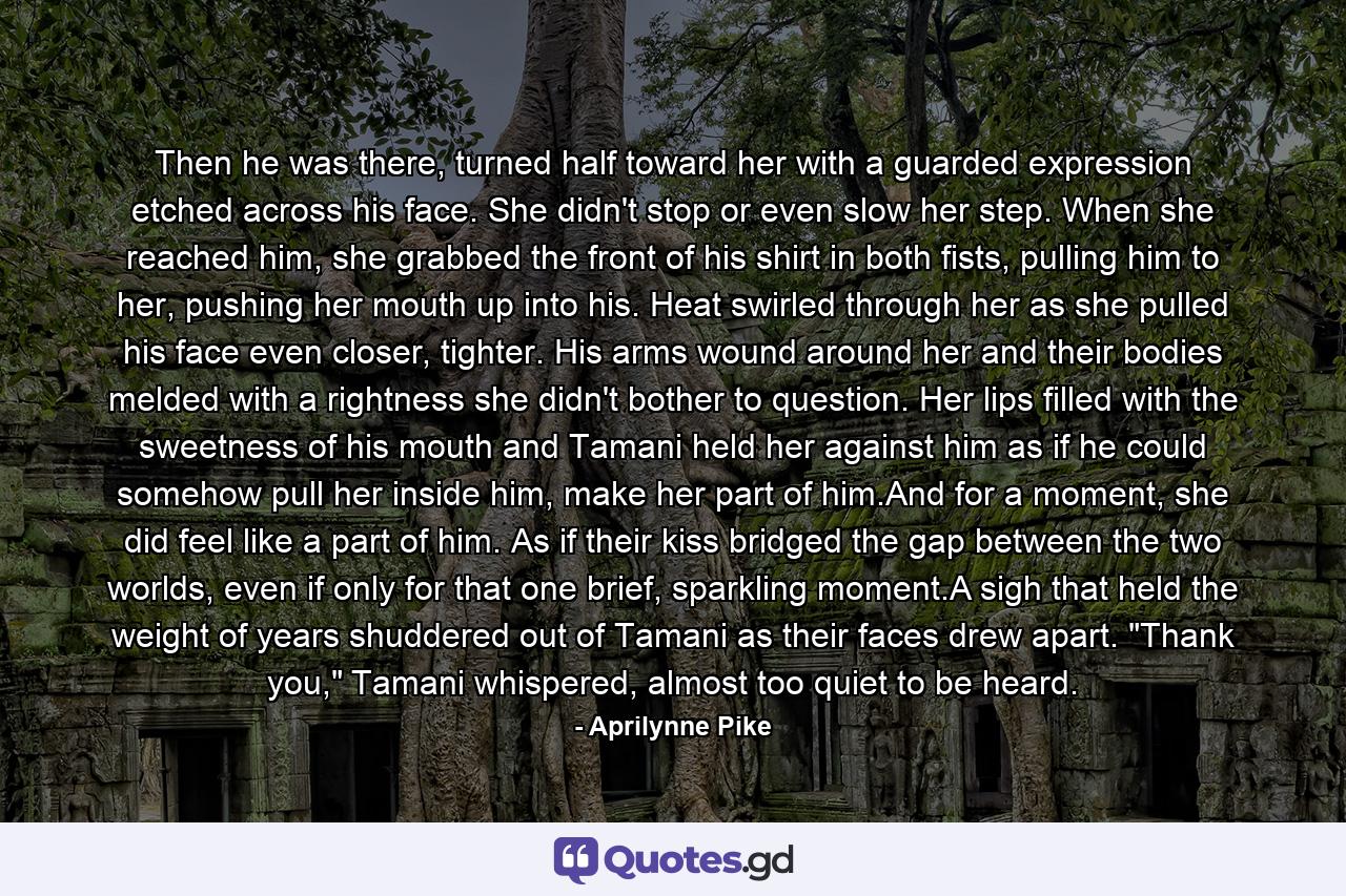 Then he was there, turned half toward her with a guarded expression etched across his face. She didn't stop or even slow her step. When she reached him, she grabbed the front of his shirt in both fists, pulling him to her, pushing her mouth up into his. Heat swirled through her as she pulled his face even closer, tighter. His arms wound around her and their bodies melded with a rightness she didn't bother to question. Her lips filled with the sweetness of his mouth and Tamani held her against him as if he could somehow pull her inside him, make her part of him.And for a moment, she did feel like a part of him. As if their kiss bridged the gap between the two worlds, even if only for that one brief, sparkling moment.A sigh that held the weight of years shuddered out of Tamani as their faces drew apart. 