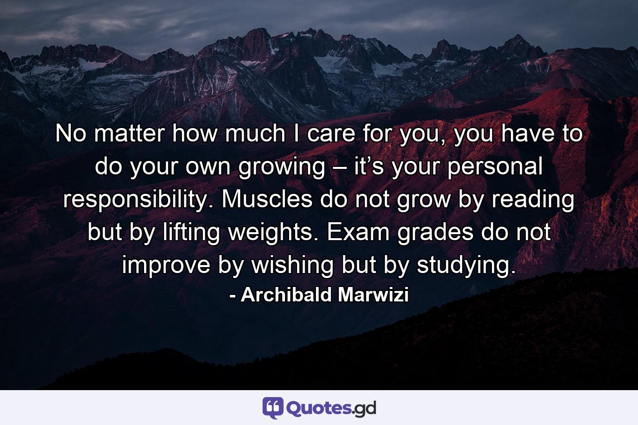 No matter how much I care for you, you have to do your own growing – it’s your personal responsibility. Muscles do not grow by reading but by lifting weights. Exam grades do not improve by wishing but by studying. - Quote by Archibald Marwizi