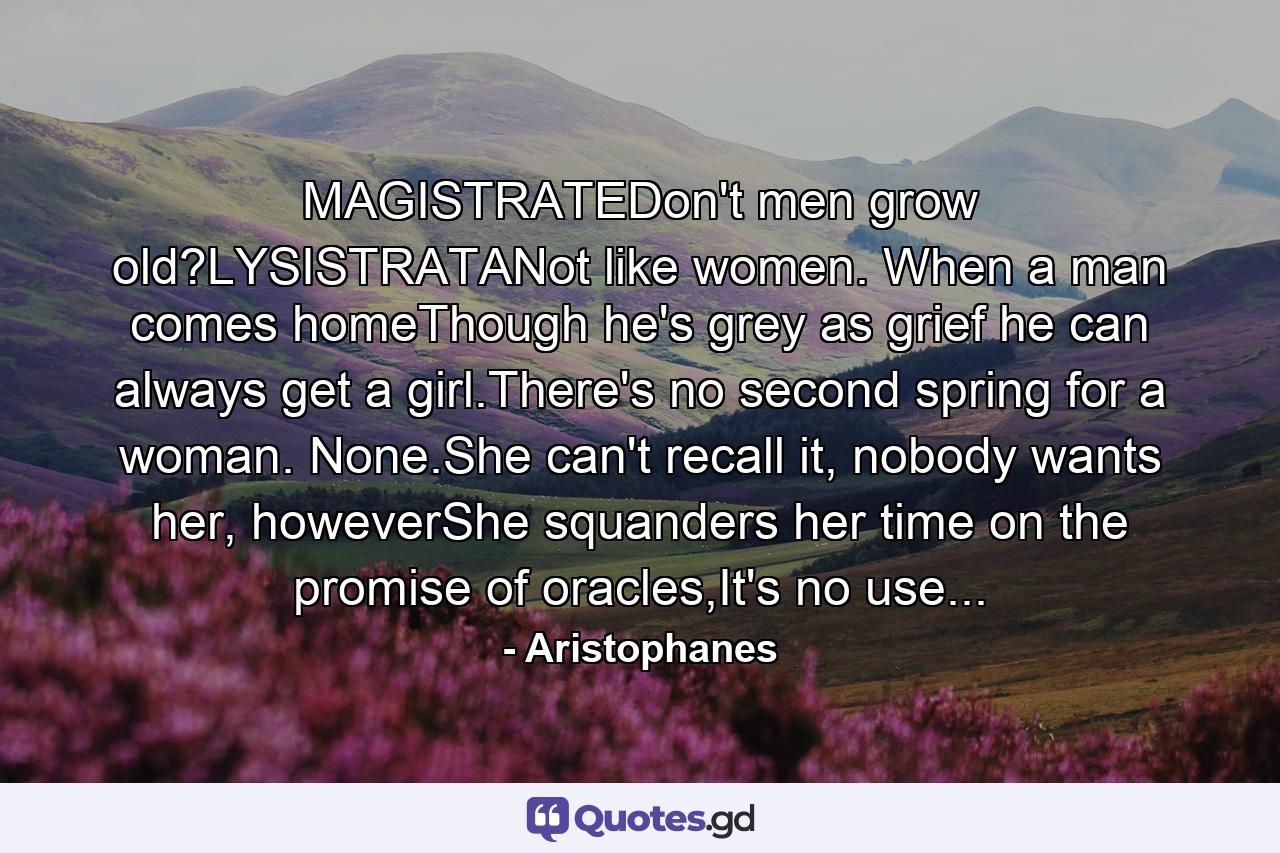 MAGISTRATEDon't men grow old?LYSISTRATANot like women. When a man comes homeThough he's grey as grief he can always get a girl.There's no second spring for a woman. None.She can't recall it, nobody wants her, howeverShe squanders her time on the promise of oracles,It's no use... - Quote by Aristophanes