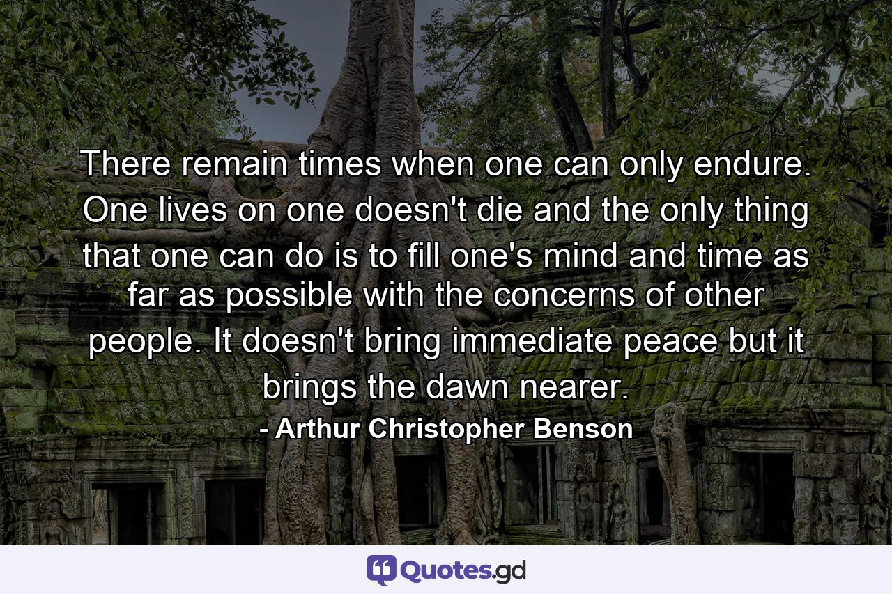 There remain times when one can only endure. One lives on  one doesn't die  and the only thing that one can do  is to fill one's mind and time as far as possible with the concerns of other people. It doesn't bring immediate peace  but it brings the dawn nearer. - Quote by Arthur Christopher Benson