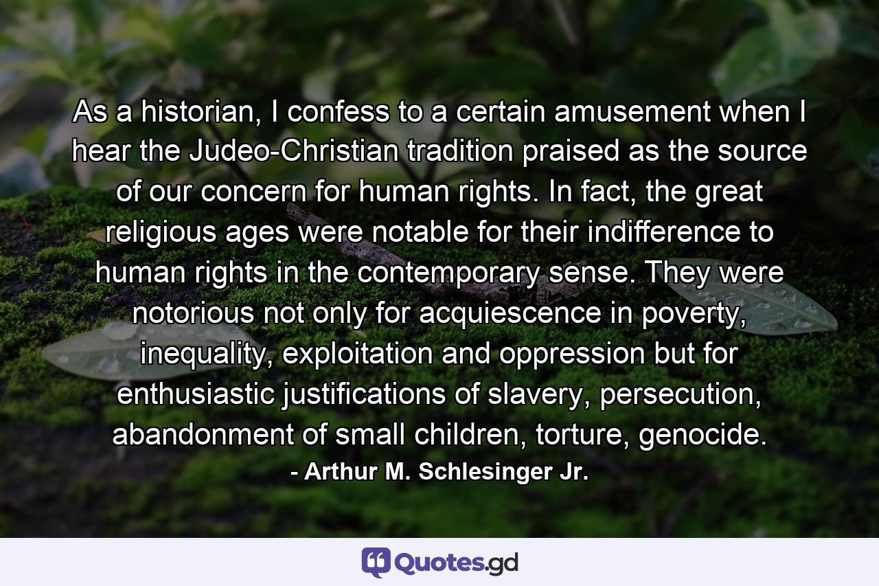 As a historian, I confess to a certain amusement when I hear the Judeo-Christian tradition praised as the source of our concern for human rights. In fact, the great religious ages were notable for their indifference to human rights in the contemporary sense. They were notorious not only for acquiescence in poverty, inequality, exploitation and oppression but for enthusiastic justifications of slavery, persecution, abandonment of small children, torture, genocide. - Quote by Arthur M. Schlesinger Jr.