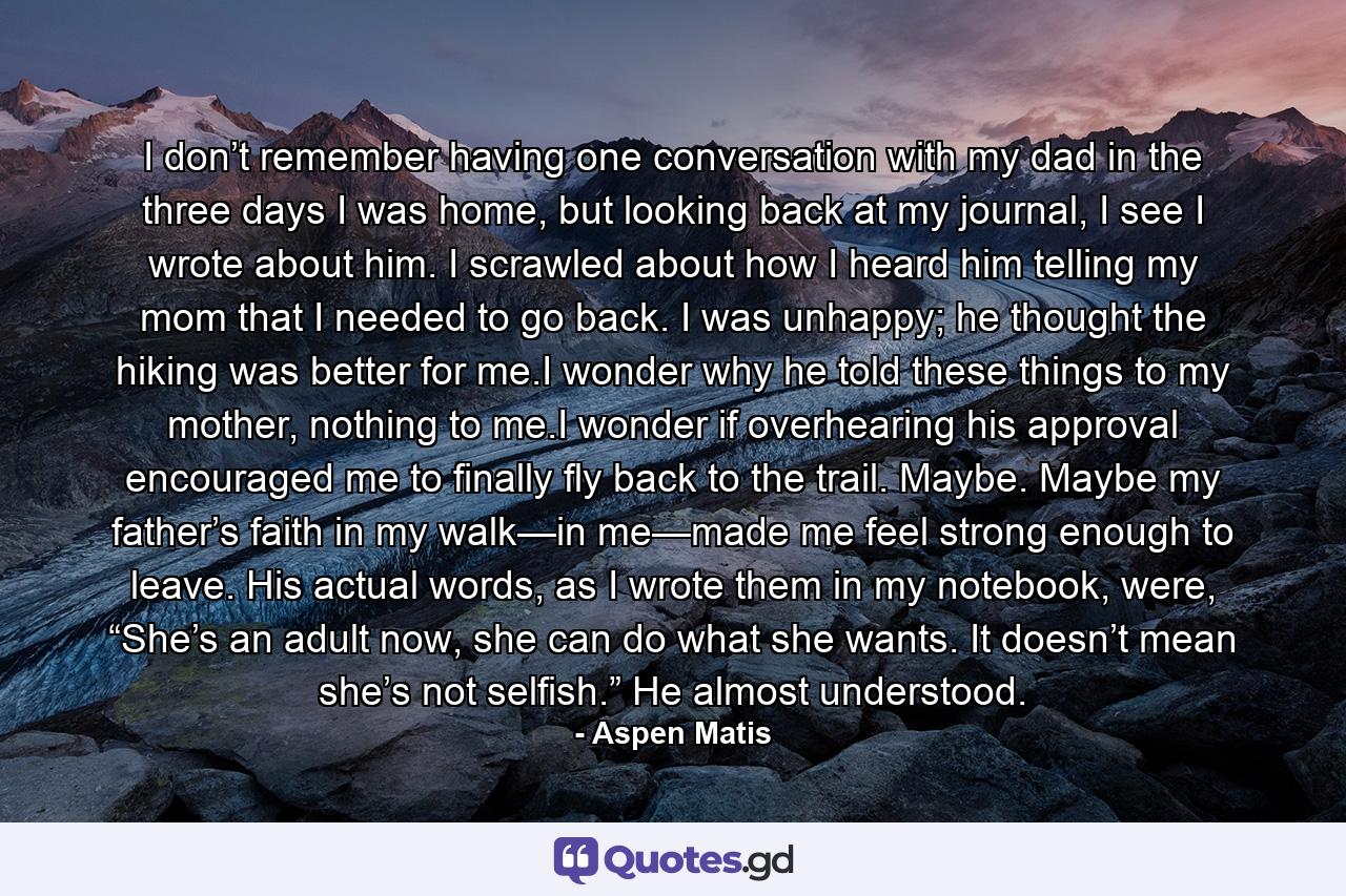 I don’t remember having one conversation with my dad in the three days I was home, but looking back at my journal, I see I wrote about him. I scrawled about how I heard him telling my mom that I needed to go back. I was unhappy; he thought the hiking was better for me.I wonder why he told these things to my mother, nothing to me.I wonder if overhearing his approval encouraged me to finally fly back to the trail. Maybe. Maybe my father’s faith in my walk—in me—made me feel strong enough to leave. His actual words, as I wrote them in my notebook, were, “She’s an adult now, she can do what she wants. It doesn’t mean she’s not selfish.” He almost understood. - Quote by Aspen Matis