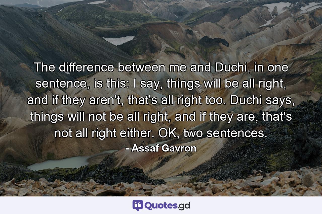 The difference between me and Duchi, in one sentence, is this: I say, things will be all right, and if they aren't, that's all right too. Duchi says, things will not be all right, and if they are, that's not all right either. OK, two sentences. - Quote by Assaf Gavron