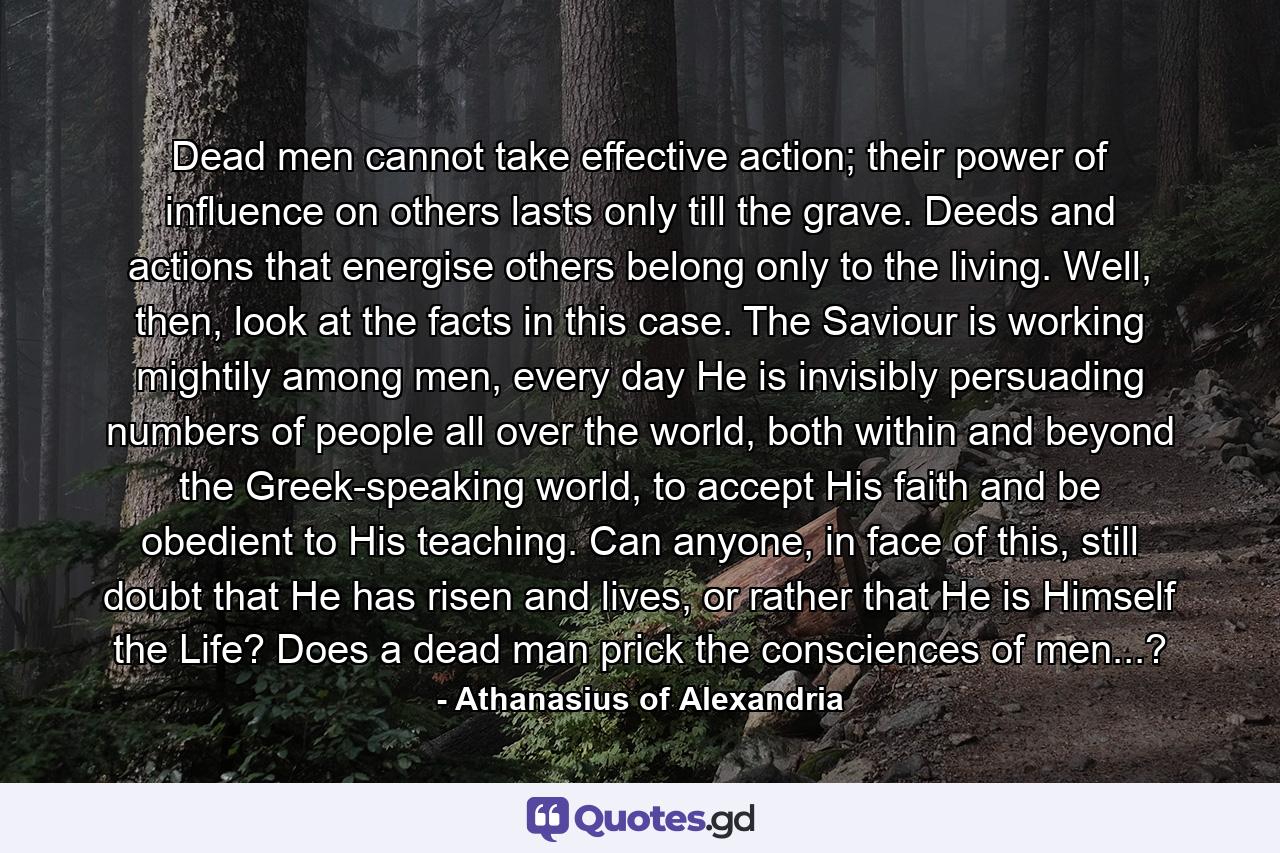 Dead men cannot take effective action; their power of influence on others lasts only till the grave. Deeds and actions that energise others belong only to the living. Well, then, look at the facts in this case. The Saviour is working mightily among men, every day He is invisibly persuading numbers of people all over the world, both within and beyond the Greek-speaking world, to accept His faith and be obedient to His teaching. Can anyone, in face of this, still doubt that He has risen and lives, or rather that He is Himself the Life? Does a dead man prick the consciences of men...? - Quote by Athanasius of Alexandria