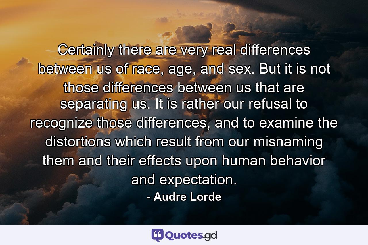 Certainly there are very real differences between us of race, age, and sex. But it is not those differences between us that are separating us. It is rather our refusal to recognize those differences, and to examine the distortions which result from our misnaming them and their effects upon human behavior and expectation. - Quote by Audre Lorde