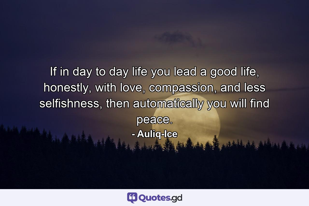 If in day to day life you lead a good life, honestly, with love, compassion, and less selfishness, then automatically you will find peace. - Quote by Auliq-Ice