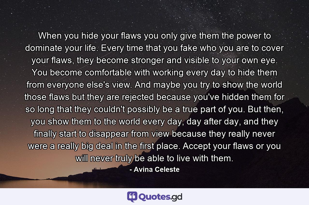 When you hide your flaws you only give them the power to dominate your life. Every time that you fake who you are to cover your flaws, they become stronger and visible to your own eye. You become comfortable with working every day to hide them from everyone else's view. And maybe you try to show the world those flaws but they are rejected because you've hidden them for so long that they couldn't possibly be a true part of you. But then, you show them to the world every day, day after day, and they finally start to disappear from view because they really never were a really big deal in the first place. Accept your flaws or you will never truly be able to live with them. - Quote by Avina Celeste