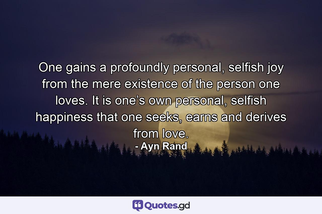 One gains a profoundly personal, selfish joy from the mere existence of the person one loves. It is one’s own personal, selfish happiness that one seeks, earns and derives from love. - Quote by Ayn Rand