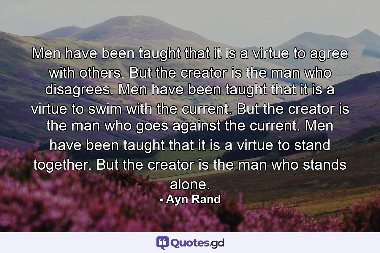 Men have been taught that it is a virtue to agree with others. But the creator is the man who disagrees. Men have been taught that it is a virtue to swim with the current. But the creator is the man who goes against the current. Men have been taught that it is a virtue to stand together. But the creator is the man who stands alone. - Quote by Ayn Rand