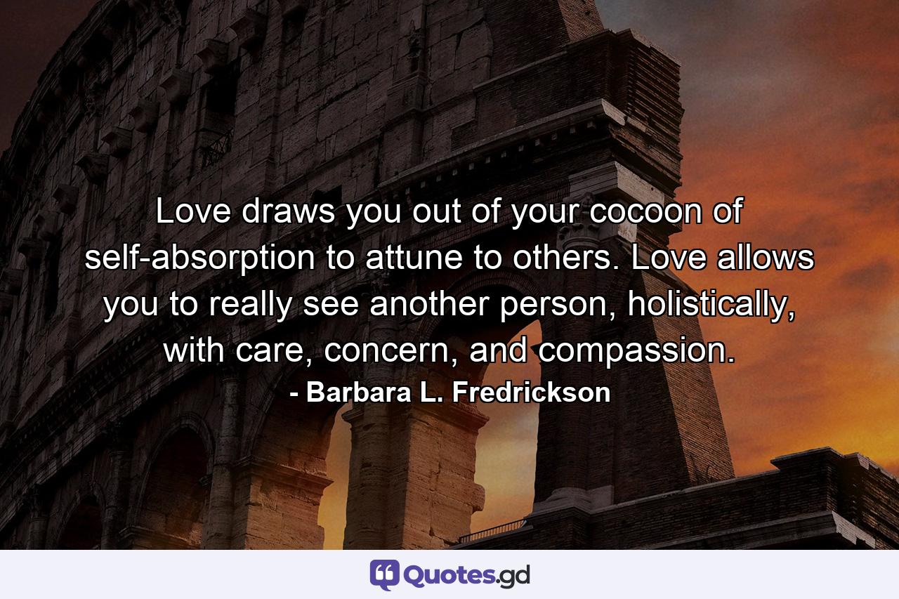 Love draws you out of your cocoon of self-absorption to attune to others. Love allows you to really see another person, holistically, with care, concern, and compassion. - Quote by Barbara L. Fredrickson