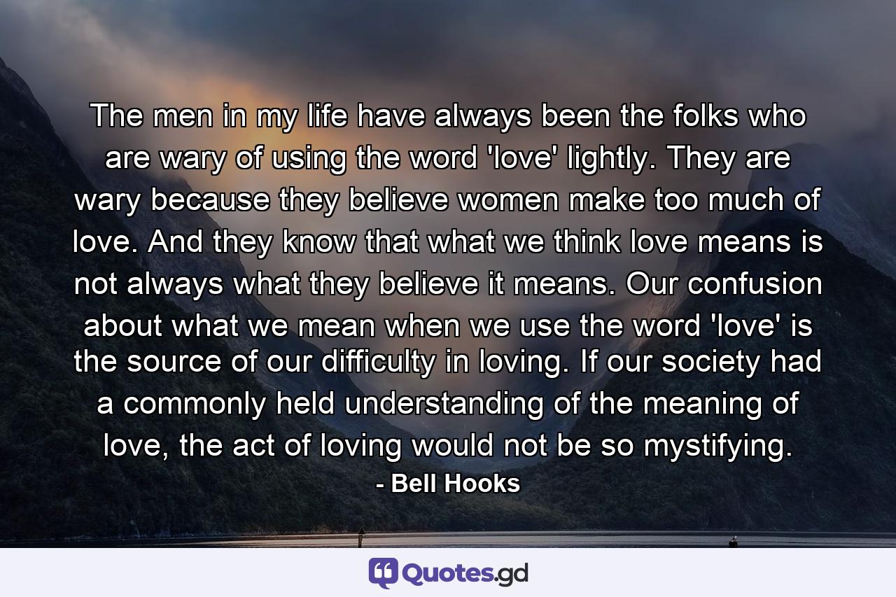 The men in my life have always been the folks who are wary of using the word 'love' lightly. They are wary because they believe women make too much of love. And they know that what we think love means is not always what they believe it means. Our confusion about what we mean when we use the word 'love' is the source of our difficulty in loving. If our society had a commonly held understanding of the meaning of love, the act of loving would not be so mystifying. - Quote by Bell Hooks
