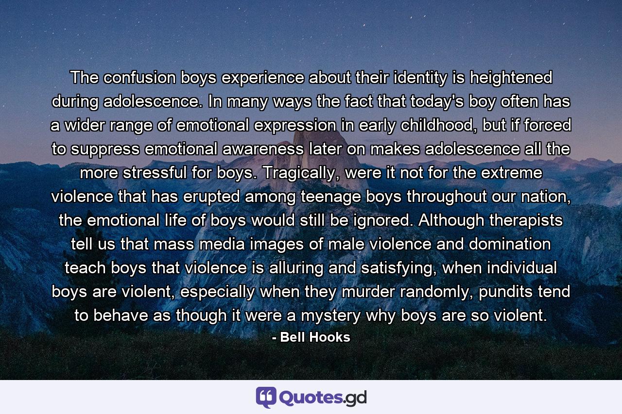 The confusion boys experience about their identity is heightened during adolescence. In many ways the fact that today's boy often has a wider range of emotional expression in early childhood, but if forced to suppress emotional awareness later on makes adolescence all the more stressful for boys. Tragically, were it not for the extreme violence that has erupted among teenage boys throughout our nation, the emotional life of boys would still be ignored. Although therapists tell us that mass media images of male violence and domination teach boys that violence is alluring and satisfying, when individual boys are violent, especially when they murder randomly, pundits tend to behave as though it were a mystery why boys are so violent. - Quote by Bell Hooks