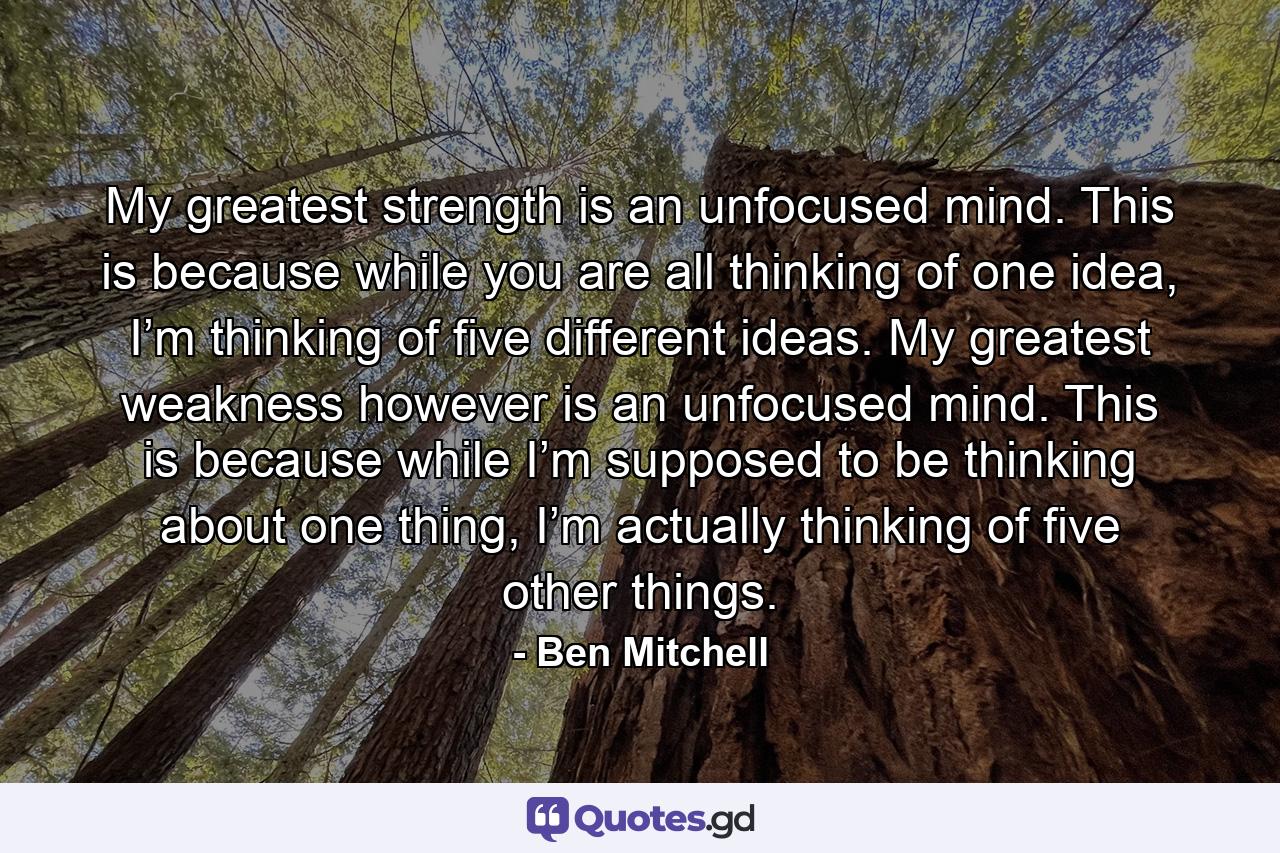 My greatest strength is an unfocused mind. This is because while you are all thinking of one idea, I’m thinking of five different ideas. My greatest weakness however is an unfocused mind. This is because while I’m supposed to be thinking about one thing, I’m actually thinking of five other things. - Quote by Ben Mitchell