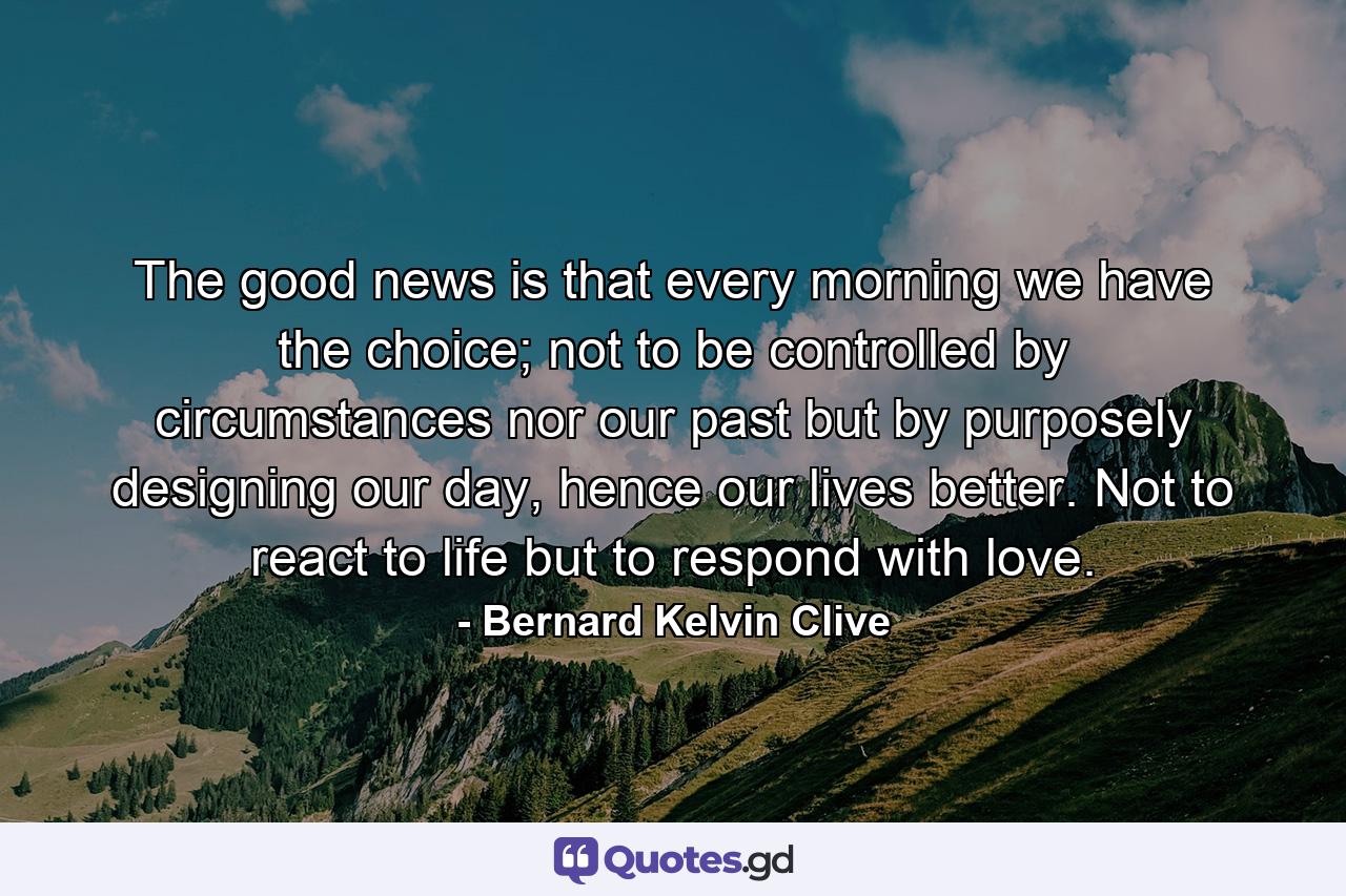 The good news is that every morning we have the choice; not to be controlled by circumstances nor our past but by purposely designing our day, hence our lives better. Not to react to life but to respond with love. - Quote by Bernard Kelvin Clive