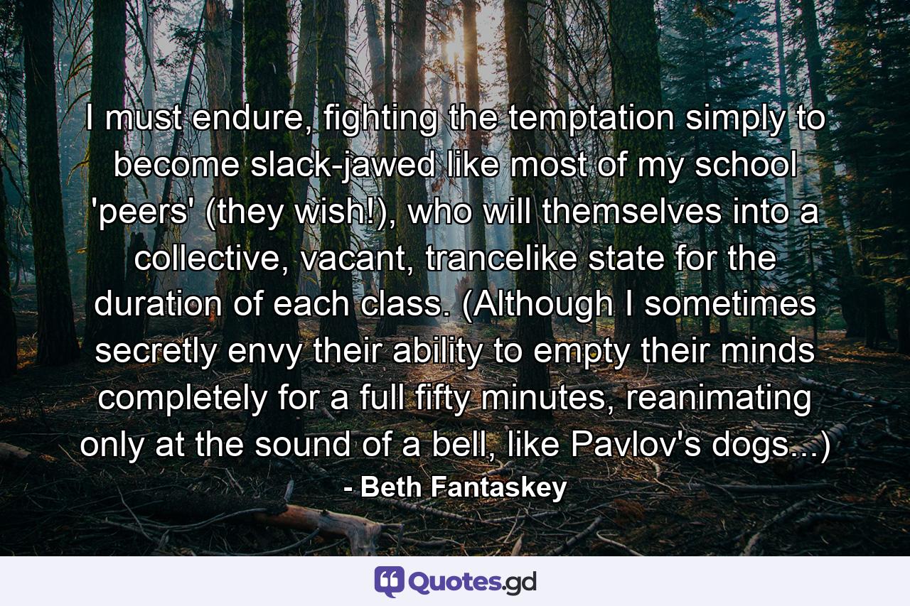 I must endure, fighting the temptation simply to become slack-jawed like most of my school 'peers' (they wish!), who will themselves into a collective, vacant, trancelike state for the duration of each class. (Although I sometimes secretly envy their ability to empty their minds completely for a full fifty minutes, reanimating only at the sound of a bell, like Pavlov's dogs...) - Quote by Beth Fantaskey