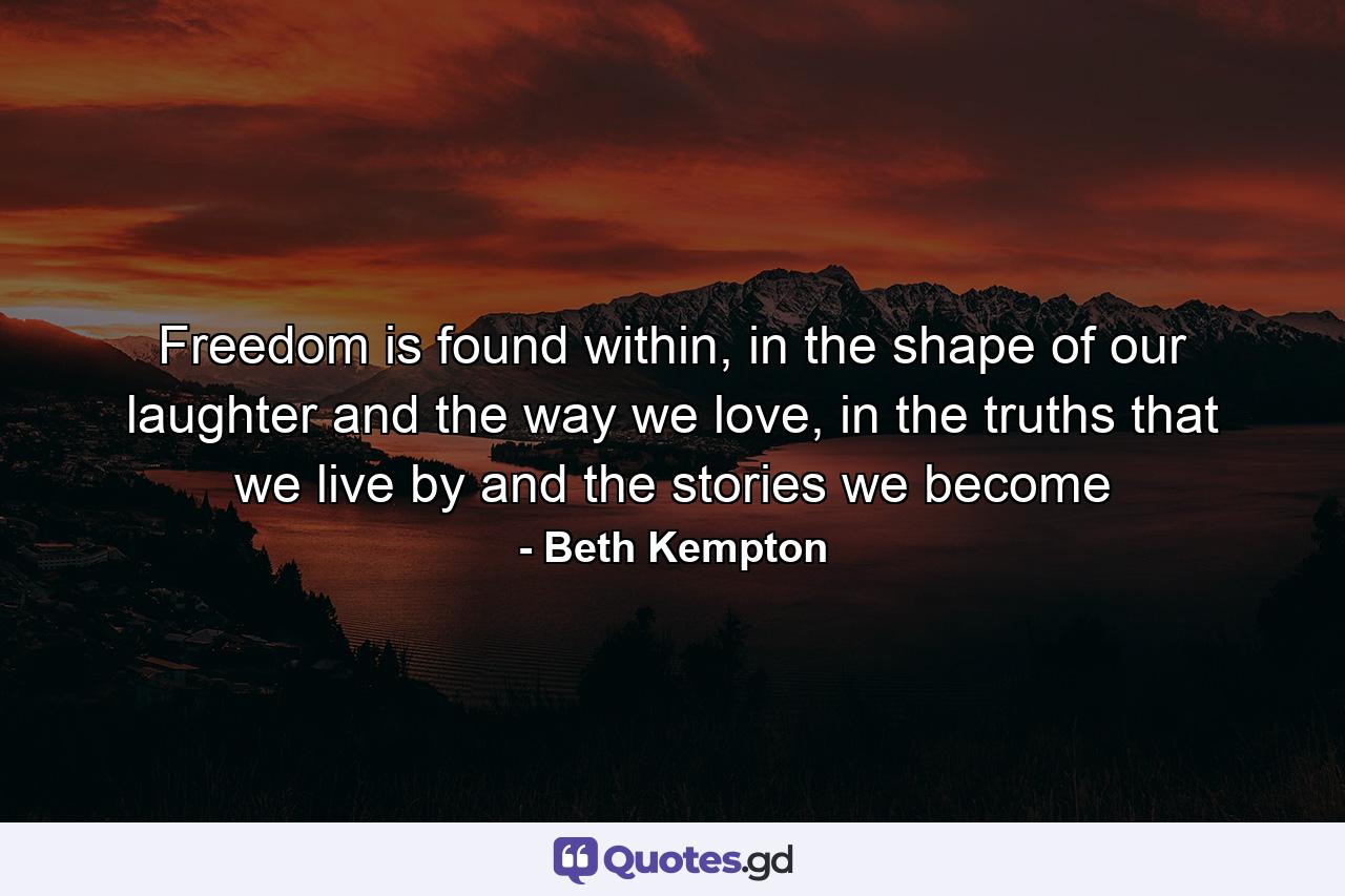 Freedom is found within, in the shape of our laughter and the way we love, in the truths that we live by and the stories we become - Quote by Beth Kempton