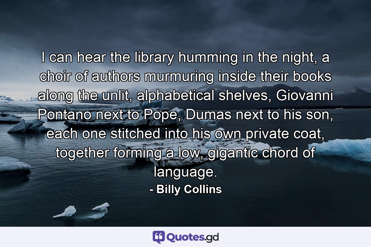 I can hear the library humming in the night,  a choir of authors murmuring inside their books along the unlit, alphabetical shelves,  Giovanni Pontano next to Pope, Dumas next to his son,  each one stitched into his own private coat,  together forming a low, gigantic chord of language. - Quote by Billy Collins