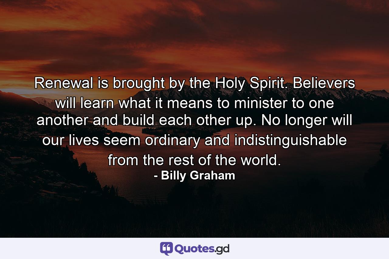 Renewal is brought by the Holy Spirit. Believers will learn what it means to minister to one another and build each other up. No longer will our lives seem ordinary and indistinguishable from the rest of the world. - Quote by Billy Graham