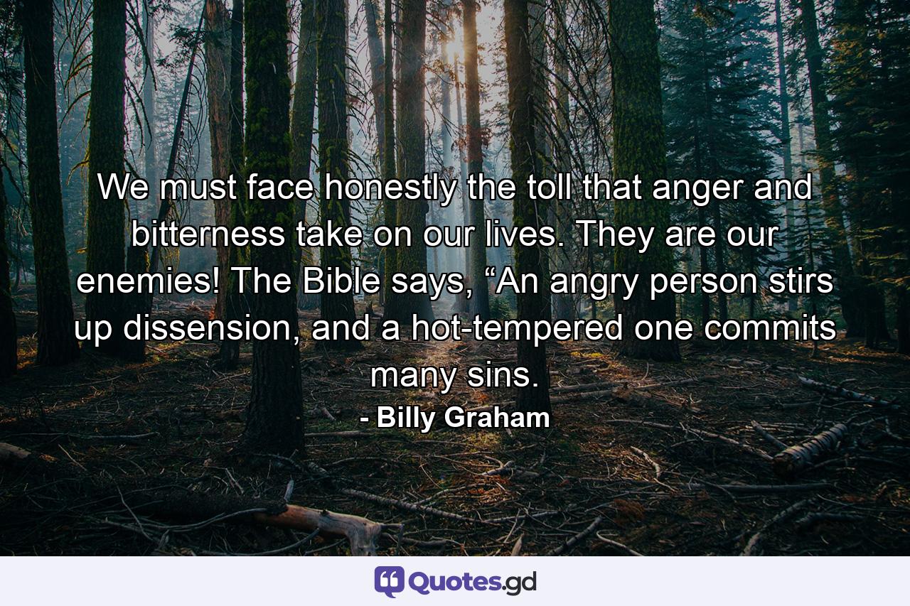 We must face honestly the toll that anger and bitterness take on our lives. They are our enemies! The Bible says, “An angry person stirs up dissension, and a hot-tempered one commits many sins. - Quote by Billy Graham