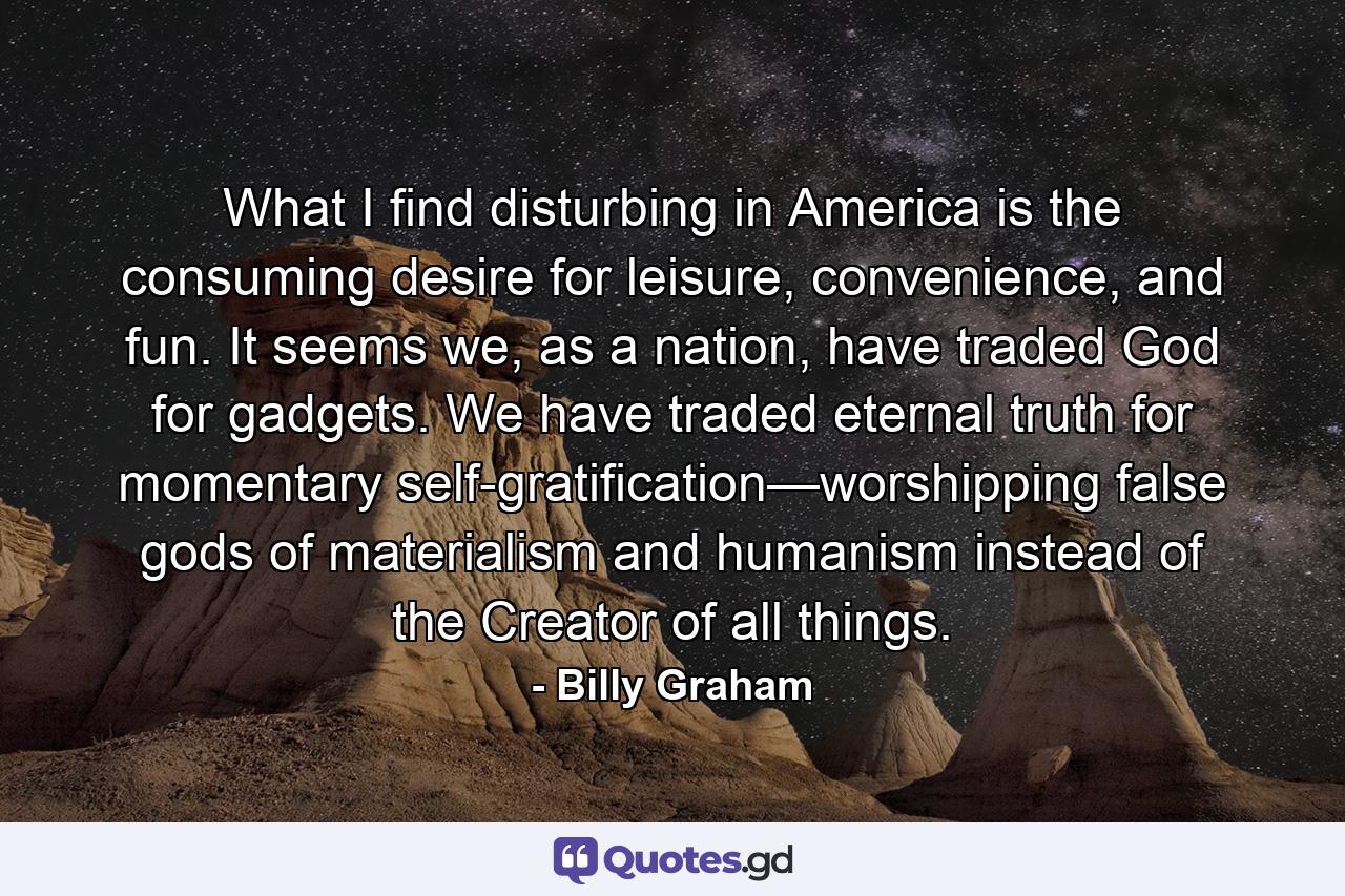 What I find disturbing in America is the consuming desire for leisure, convenience, and fun. It seems we, as a nation, have traded God for gadgets. We have traded eternal truth for momentary self-gratification—worshipping false gods of materialism and humanism instead of the Creator of all things. - Quote by Billy Graham