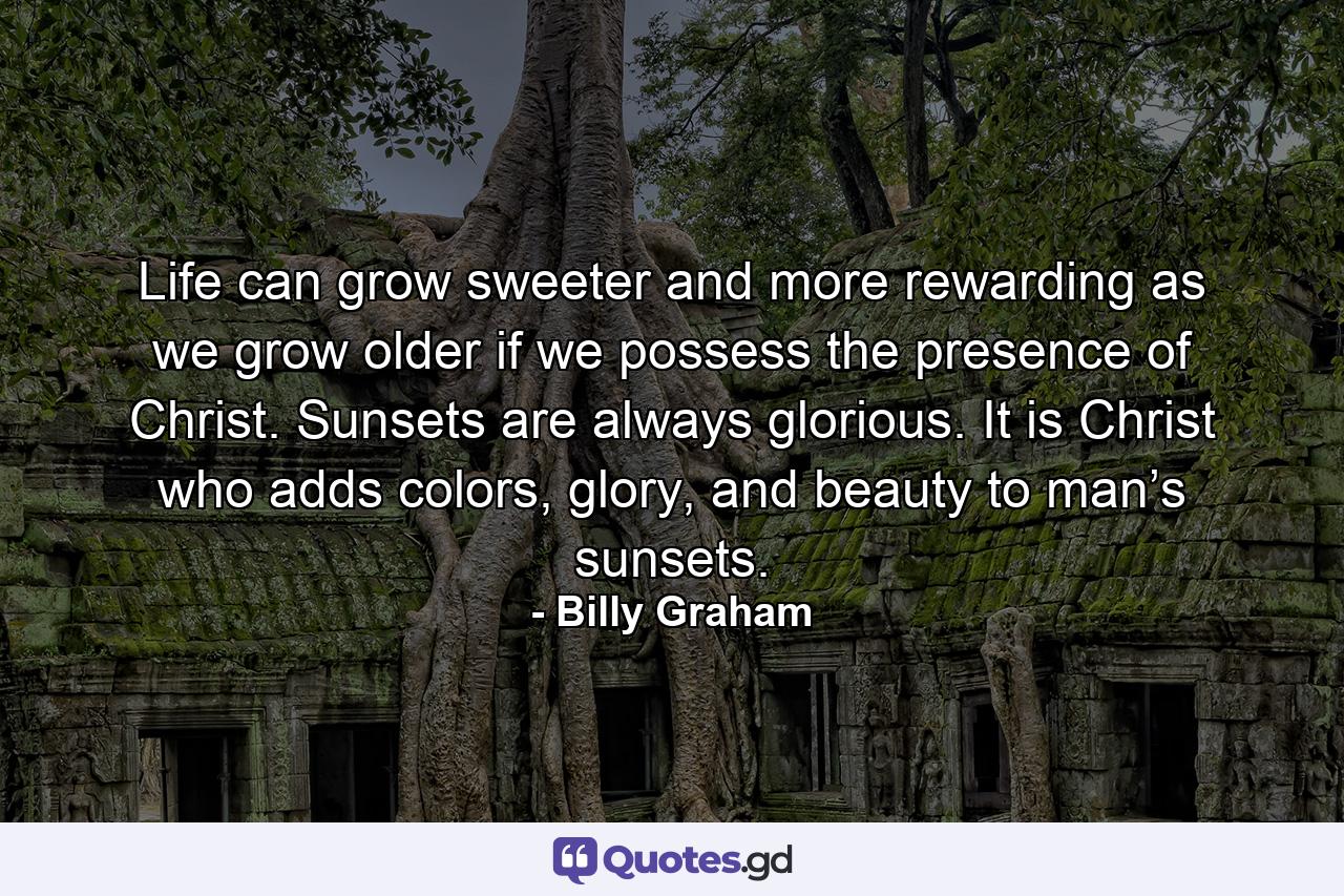 Life can grow sweeter and more rewarding as we grow older if we possess the presence of Christ. Sunsets are always glorious. It is Christ who adds colors, glory, and beauty to man’s sunsets. - Quote by Billy Graham