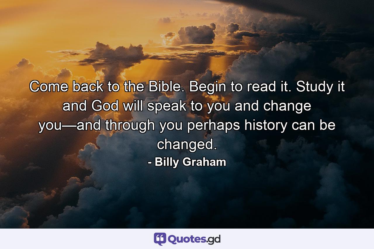 Come back to the Bible. Begin to read it. Study it and God will speak to you and change you—and through you perhaps history can be changed. - Quote by Billy Graham