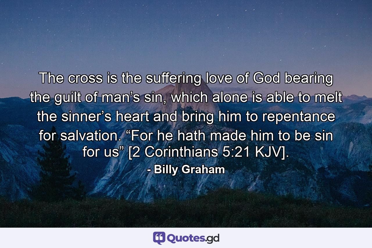 The cross is the suffering love of God bearing the guilt of man’s sin, which alone is able to melt the sinner’s heart and bring him to repentance for salvation. “For he hath made him to be sin for us” [2 Corinthians 5:21 KJV]. - Quote by Billy Graham