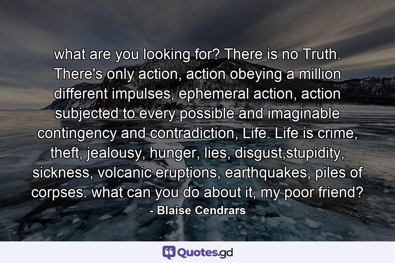 what are you looking for? There is no Truth. There's only action, action obeying a million different impulses, ephemeral action, action subjected to every possible and imaginable contingency and contradiction, Life. Life is crime, theft, jealousy, hunger, lies, disgust,stupidity, sickness, volcanic eruptions, earthquakes, piles of corpses. what can you do about it, my poor friend? - Quote by Blaise Cendrars