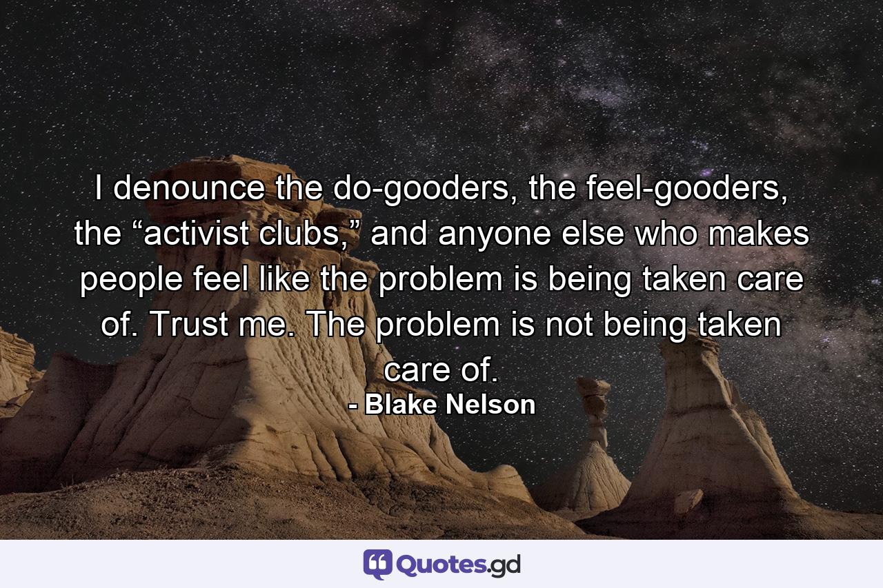 I denounce the do-gooders, the feel-gooders, the “activist clubs,” and anyone else who makes people feel like the problem is being taken care of. Trust me. The problem is not being taken care of. - Quote by Blake Nelson