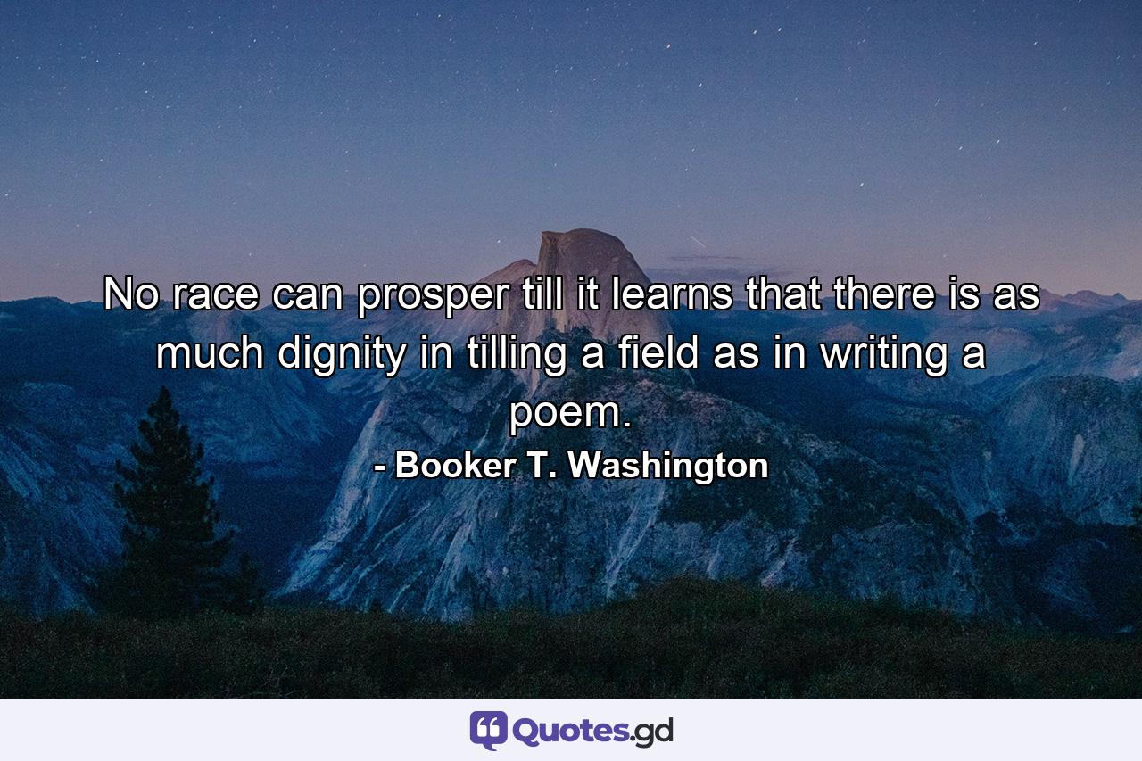 No race can prosper till it learns that there is as much dignity in tilling a field as in writing a poem. - Quote by Booker T. Washington